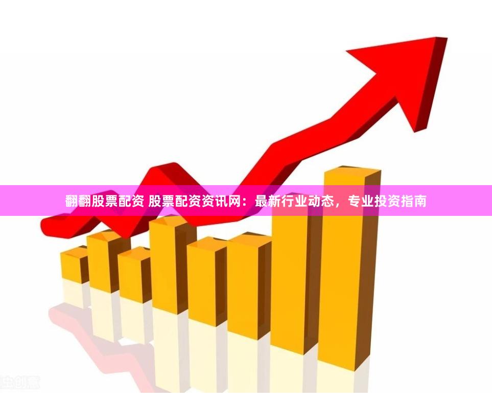 翻翻股票配资 股票配资资讯网：最新行业动态，专业投资指南