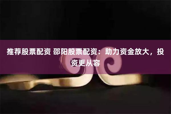 推荐股票配资 邵阳股票配资：助力资金放大，投资更从容