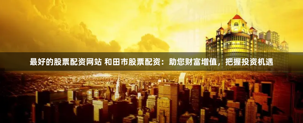 最好的股票配资网站 和田市股票配资：助您财富增值，把握投资机遇