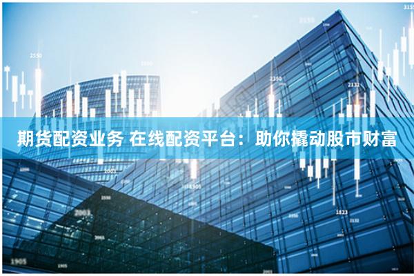 期货配资业务 在线配资平台：助你撬动股市财富
