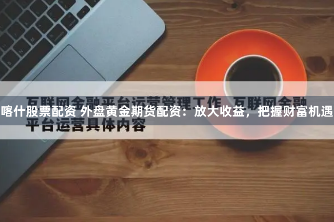 喀什股票配资 外盘黄金期货配资：放大收益，把握财富机遇