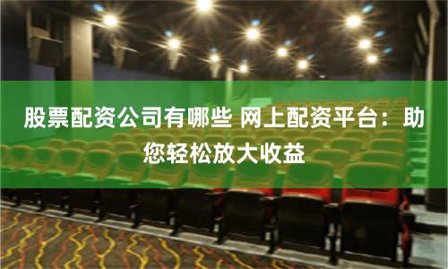 股票配资公司有哪些 网上配资平台：助您轻松放大收益
