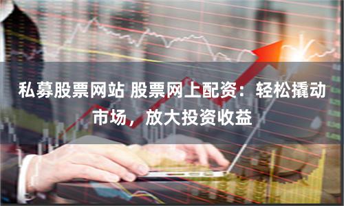 私募股票网站 股票网上配资：轻松撬动市场，放大投资收益
