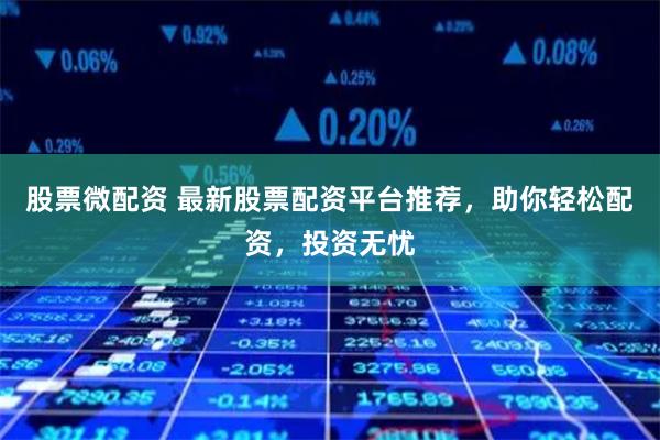 股票微配资 最新股票配资平台推荐，助你轻松配资，投资无忧