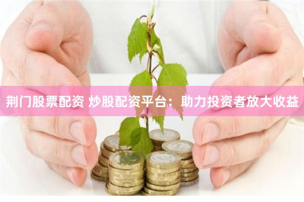 荆门股票配资 炒股配资平台：助力投资者放大收益