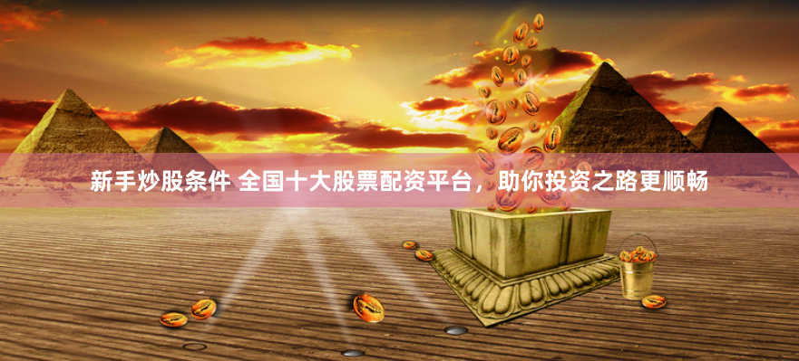新手炒股条件 全国十大股票配资平台，助你投资之路更顺畅