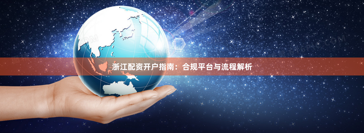浙江配资开户指南：合规平台与流程解析